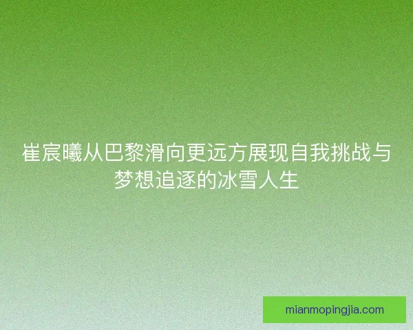 崔宸曦从巴黎滑向更远方展现自我挑战与梦想追逐的冰雪人生