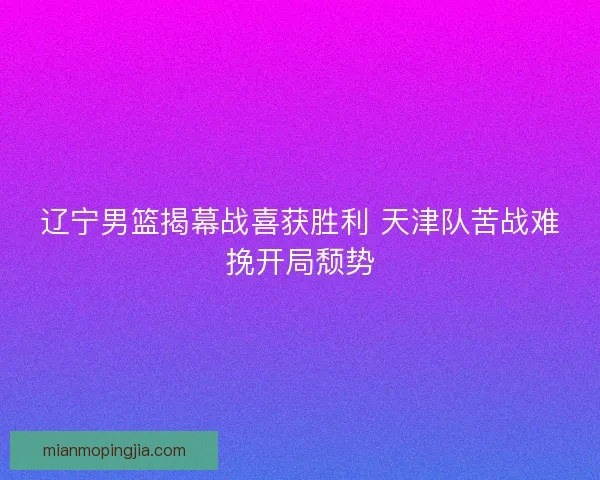 辽宁男篮揭幕战喜获胜利 天津队苦战难挽开局颓势